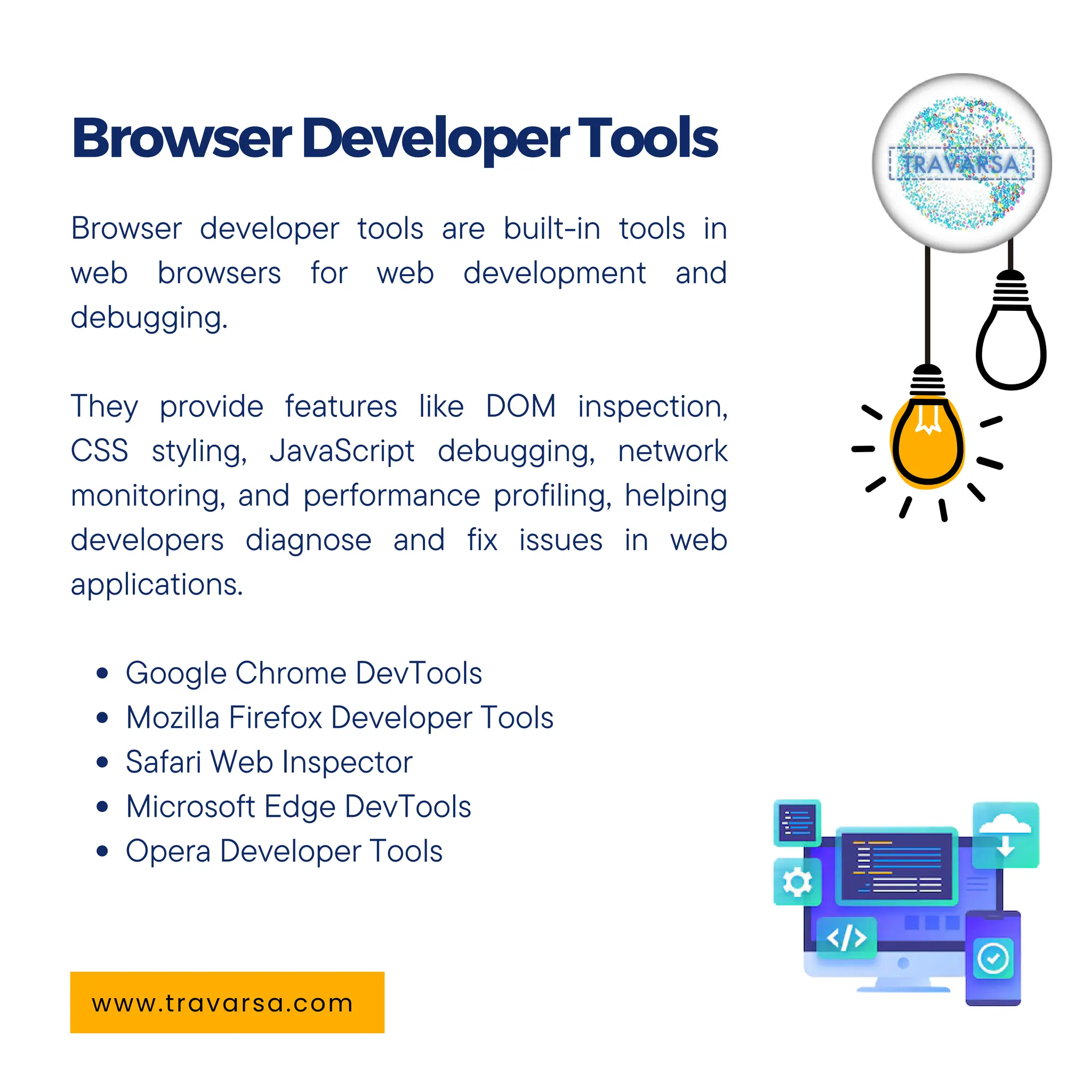 Browser developer tools are built-in tools in
web browsers for web development and
debugging.
They provide features like DOM inspection,
CSS styling, JavaScript debugging, network
monitoring, and performance profiling, helping
developers diagnose and fix issues in web
applications.
Google Chrome DevTools
Mozilla Firefox Developer Tools
Safari Web Inspector
Microsoft Edge DevTools
Opera Developer Tools
BrowserDeveloperTools
www.travarsa.com
 