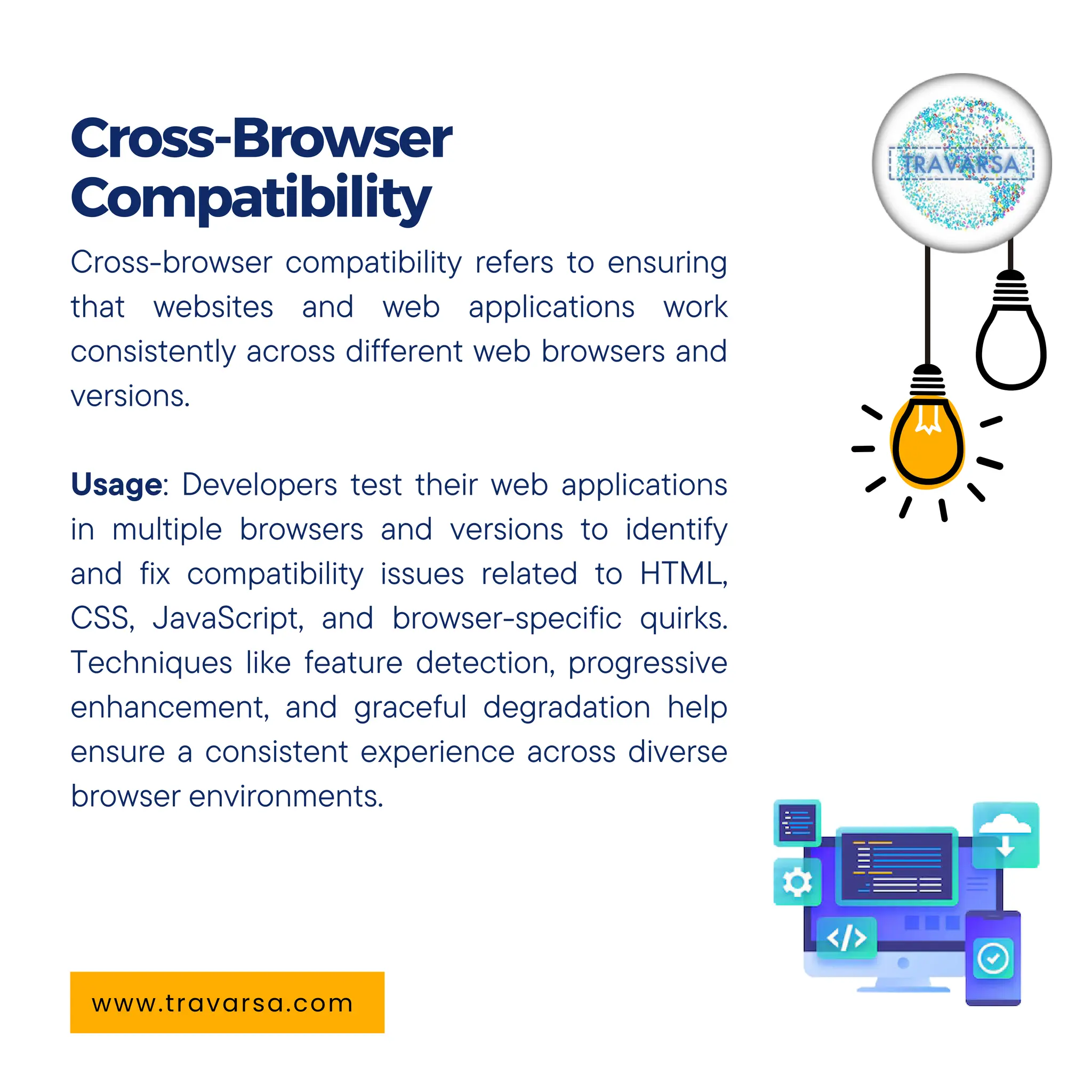 Cross-browser compatibility refers to ensuring
that websites and web applications work
consistently across different web browsers and
versions.
Usage: Developers test their web applications
in multiple browsers and versions to identify
and fix compatibility issues related to HTML,
CSS, JavaScript, and browser-specific quirks.
Techniques like feature detection, progressive
enhancement, and graceful degradation help
ensure a consistent experience across diverse
browser environments.
Cross-Browser
Compatibility
www.travarsa.com
 