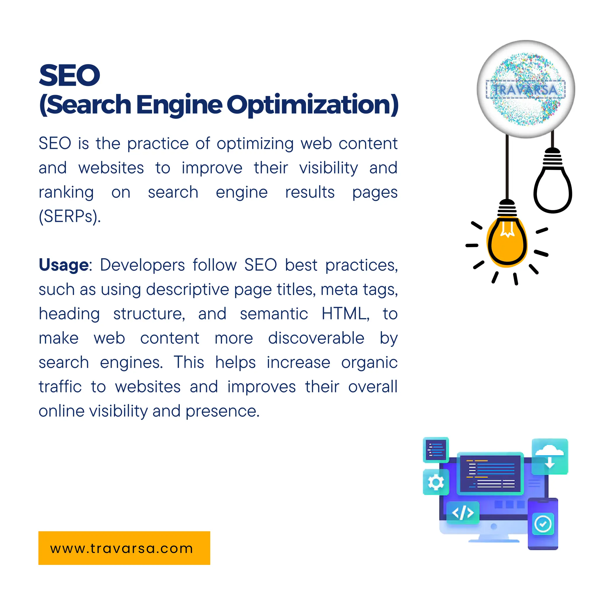 SEO is the practice of optimizing web content
and websites to improve their visibility and
ranking on search engine results pages
(SERPs).
Usage: Developers follow SEO best practices,
such as using descriptive page titles, meta tags,
heading structure, and semantic HTML, to
make web content more discoverable by
search engines. This helps increase organic
traffic to websites and improves their overall
online visibility and presence.
SEO
(SearchEngineOptimization)
www.travarsa.com
 