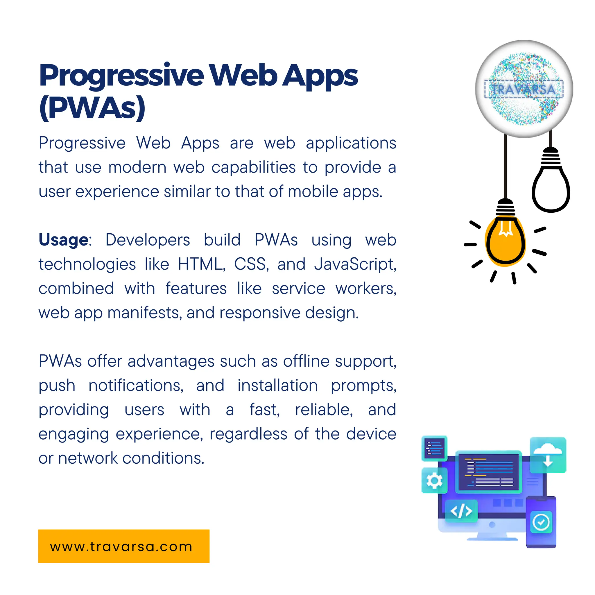 Progressive Web Apps are web applications
that use modern web capabilities to provide a
user experience similar to that of mobile apps.
Usage: Developers build PWAs using web
technologies like HTML, CSS, and JavaScript,
combined with features like service workers,
web app manifests, and responsive design.
PWAs offer advantages such as offline support,
push notifications, and installation prompts,
providing users with a fast, reliable, and
engaging experience, regardless of the device
or network conditions.
ProgressiveWebApps
(PWAs)
www.travarsa.com
 