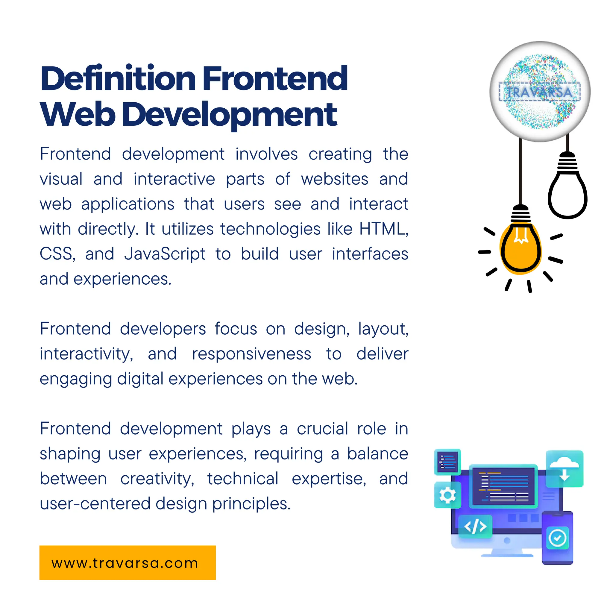 Frontend development involves creating the
visual and interactive parts of websites and
web applications that users see and interact
with directly. It utilizes technologies like HTML,
CSS, and JavaScript to build user interfaces
and experiences.
Frontend developers focus on design, layout,
interactivity, and responsiveness to deliver
engaging digital experiences on the web.
Frontend development plays a crucial role in
shaping user experiences, requiring a balance
between creativity, technical expertise, and
user-centered design principles.
DefinitionFrontend
WebDevelopment
www.travarsa.com
 
