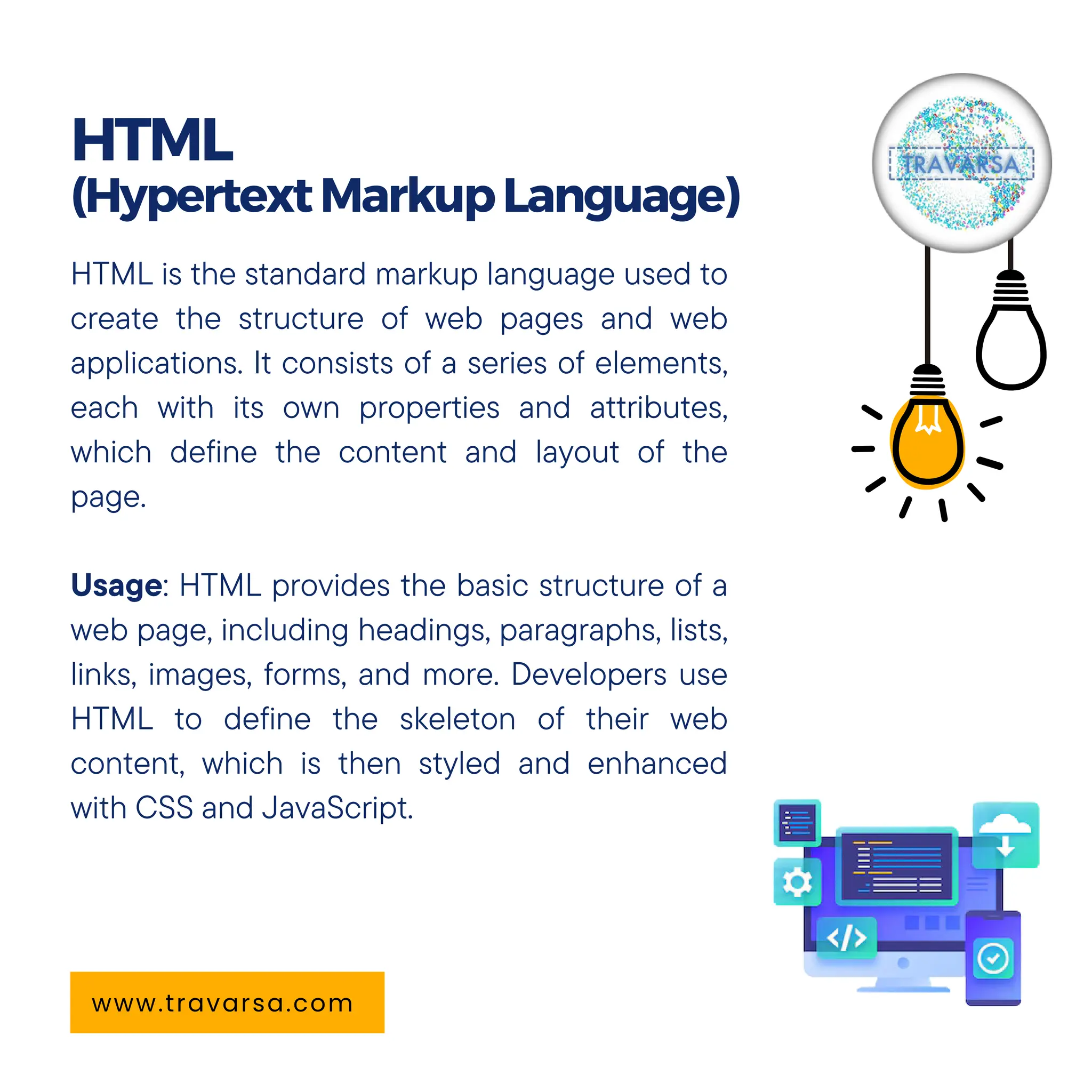 HTML is the standard markup language used to
create the structure of web pages and web
applications. It consists of a series of elements,
each with its own properties and attributes,
which define the content and layout of the
page.
Usage: HTML provides the basic structure of a
web page, including headings, paragraphs, lists,
links, images, forms, and more. Developers use
HTML to define the skeleton of their web
content, which is then styled and enhanced
with CSS and JavaScript.
HTML
(HypertextMarkupLanguage)
www.travarsa.com
 