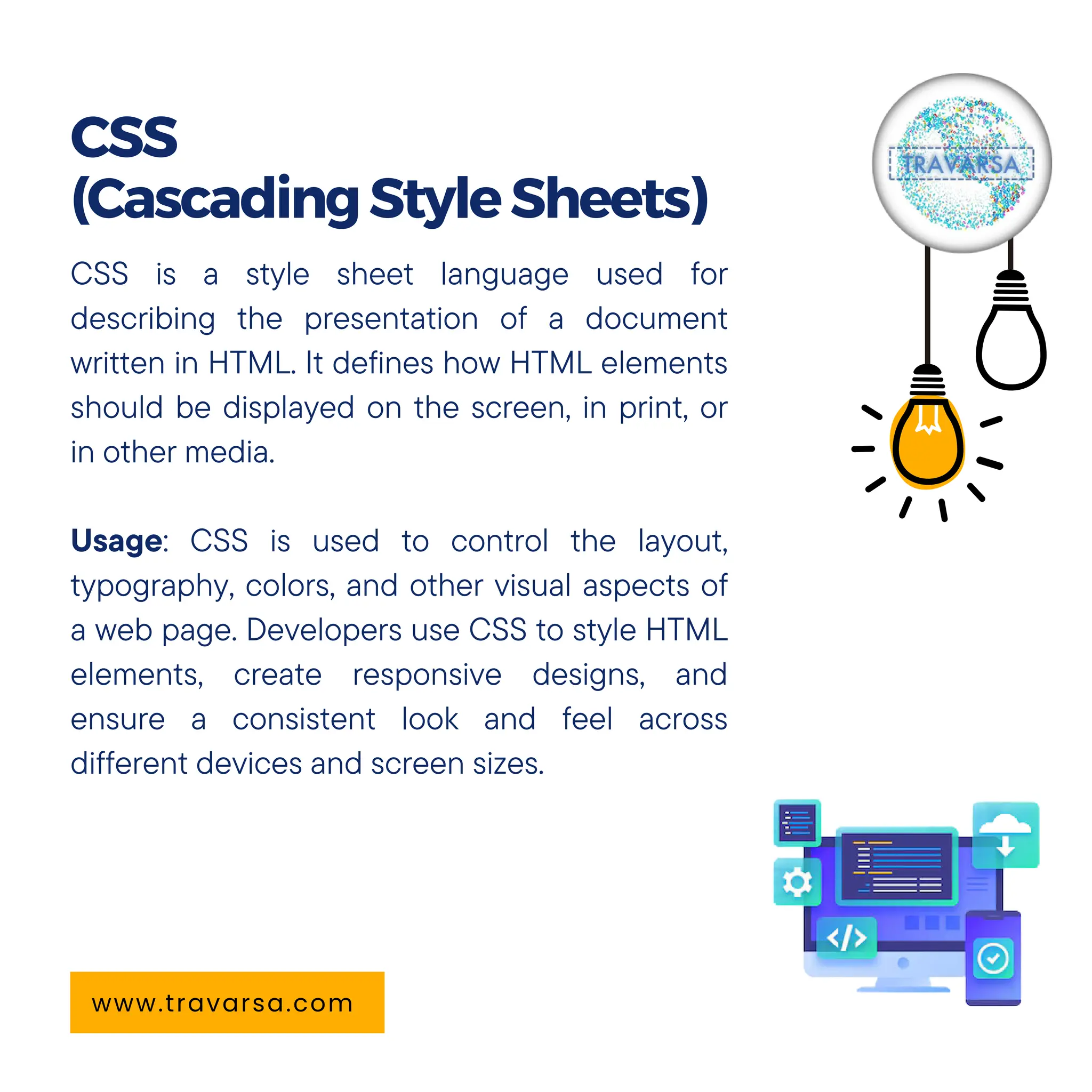 CSS is a style sheet language used for
describing the presentation of a document
written in HTML. It defines how HTML elements
should be displayed on the screen, in print, or
in other media.
Usage: CSS is used to control the layout,
typography, colors, and other visual aspects of
a web page. Developers use CSS to style HTML
elements, create responsive designs, and
ensure a consistent look and feel across
different devices and screen sizes.
CSS
(CascadingStyleSheets)
www.travarsa.com
 