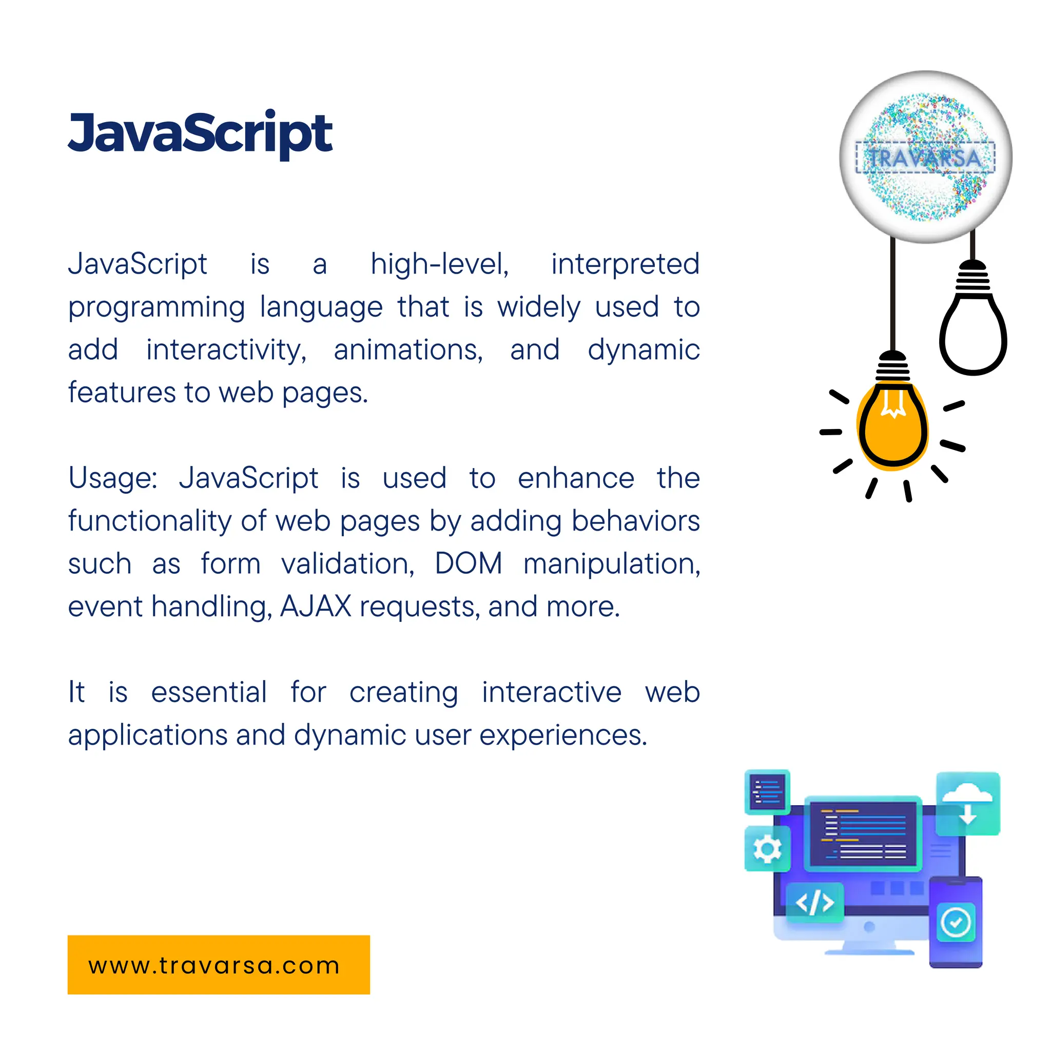 JavaScript is a high-level, interpreted
programming language that is widely used to
add interactivity, animations, and dynamic
features to web pages.
Usage: JavaScript is used to enhance the
functionality of web pages by adding behaviors
such as form validation, DOM manipulation,
event handling, AJAX requests, and more.
It is essential for creating interactive web
applications and dynamic user experiences.
JavaScript
www.travarsa.com
 