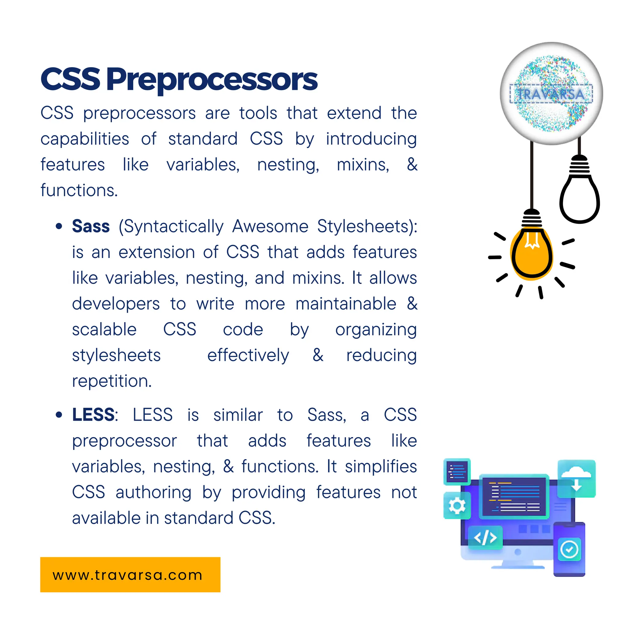 CSS preprocessors are tools that extend the
capabilities of standard CSS by introducing
features like variables, nesting, mixins, &
functions.
Sass (Syntactically Awesome Stylesheets):
is an extension of CSS that adds features
like variables, nesting, and mixins. It allows
developers to write more maintainable &
scalable CSS code by organizing
stylesheets effectively & reducing
repetition.
LESS: LESS is similar to Sass, a CSS
preprocessor that adds features like
variables, nesting, & functions. It simplifies
CSS authoring by providing features not
available in standard CSS.
CSSPreprocessors
www.travarsa.com
 