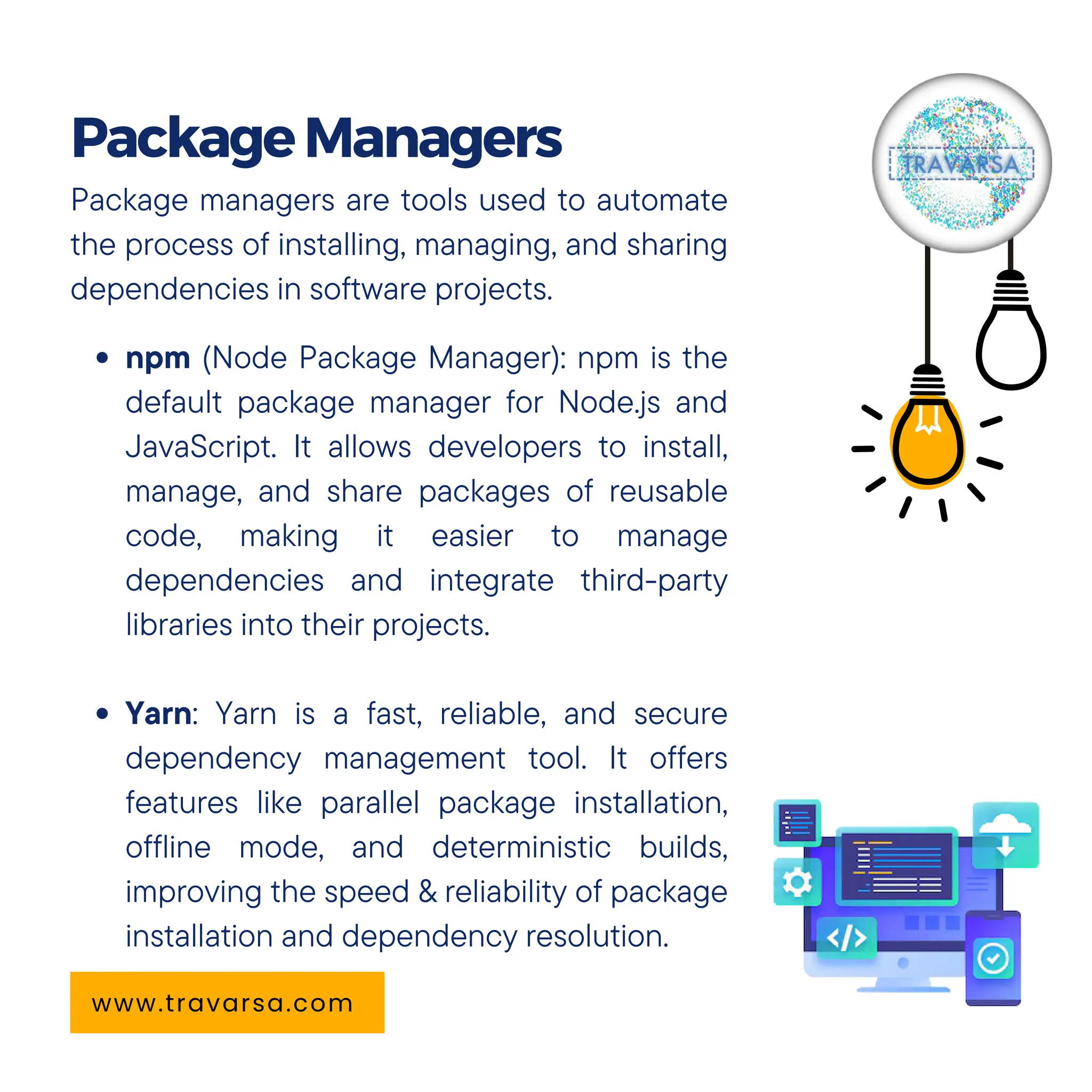 Package managers are tools used to automate
the process of installing, managing, and sharing
dependencies in software projects.
npm (Node Package Manager): npm is the
default package manager for Node.js and
JavaScript. It allows developers to install,
manage, and share packages of reusable
code, making it easier to manage
dependencies and integrate third-party
libraries into their projects.
Yarn: Yarn is a fast, reliable, and secure
dependency management tool. It offers
features like parallel package installation,
offline mode, and deterministic builds,
improving the speed & reliability of package
installation and dependency resolution.
PackageManagers
www.travarsa.com
 