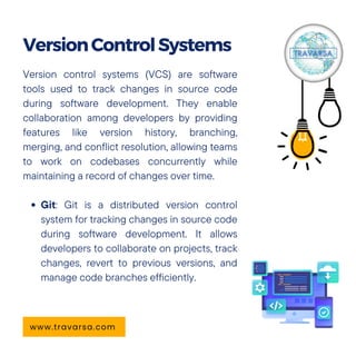 Version control systems (VCS) are software
tools used to track changes in source code
during software development. They enable
collaboration among developers by providing
features like version history, branching,
merging, and conflict resolution, allowing teams
to work on codebases concurrently while
maintaining a record of changes over time.
Git: Git is a distributed version control
system for tracking changes in source code
during software development. It allows
developers to collaborate on projects, track
changes, revert to previous versions, and
manage code branches efficiently.
VersionControlSystems
www.travarsa.com
 