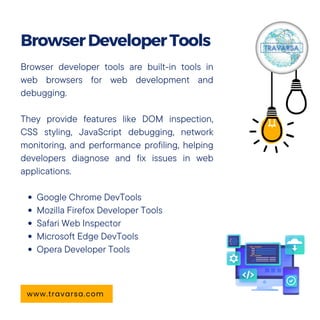 Browser developer tools are built-in tools in
web browsers for web development and
debugging.
They provide features like DOM inspection,
CSS styling, JavaScript debugging, network
monitoring, and performance profiling, helping
developers diagnose and fix issues in web
applications.
Google Chrome DevTools
Mozilla Firefox Developer Tools
Safari Web Inspector
Microsoft Edge DevTools
Opera Developer Tools
BrowserDeveloperTools
www.travarsa.com
 