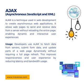 AJAX is a technique used in web development
to create asynchronous web applications. It
allows web pages to send and receive data
from a server without reloading the entire page,
enabling dynamic and interactive user
experiences.
Usage: Developers use AJAX to fetch data
from servers, submit form data, and update
parts of a web page dynamically without
requiring a full page refresh. This improves
responsiveness and user experience by
reducing latency and bandwidth usage.
AJAX
(AsynchronousJavaScriptandXML)
www.travarsa.com
 