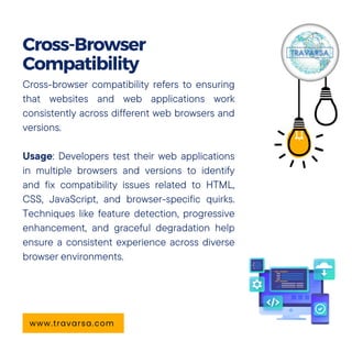 Cross-browser compatibility refers to ensuring
that websites and web applications work
consistently across different web browsers and
versions.
Usage: Developers test their web applications
in multiple browsers and versions to identify
and fix compatibility issues related to HTML,
CSS, JavaScript, and browser-specific quirks.
Techniques like feature detection, progressive
enhancement, and graceful degradation help
ensure a consistent experience across diverse
browser environments.
Cross-Browser
Compatibility
www.travarsa.com
 