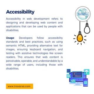 Accessibility in web development refers to
designing and developing web content and
applications that can be used by people with
disabilities.
Usage: Developers follow accessibility
standards and best practices, such as using
semantic HTML, providing alternative text for
images, ensuring keyboard navigation, and
testing with assistive technologies like screen
readers. This ensures that web content is
perceivable, operable, and understandable by a
wide range of users, including those with
disabilities.
Accessibility
www.travarsa.com
 