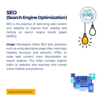 SEO is the practice of optimizing web content
and websites to improve their visibility and
ranking on search engine results pages
(SERPs).
Usage: Developers follow SEO best practices,
such as using descriptive page titles, meta tags,
heading structure, and semantic HTML, to
make web content more discoverable by
search engines. This helps increase organic
traffic to websites and improves their overall
online visibility and presence.
SEO
(SearchEngineOptimization)
www.travarsa.com
 