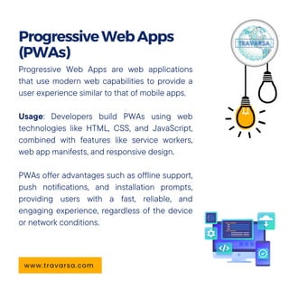Progressive Web Apps are web applications
that use modern web capabilities to provide a
user experience similar to that of mobile apps.
Usage: Developers build PWAs using web
technologies like HTML, CSS, and JavaScript,
combined with features like service workers,
web app manifests, and responsive design.
PWAs offer advantages such as offline support,
push notifications, and installation prompts,
providing users with a fast, reliable, and
engaging experience, regardless of the device
or network conditions.
ProgressiveWebApps
(PWAs)
www.travarsa.com
 
