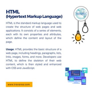 HTML is the standard markup language used to
create the structure of web pages and web
applications. It consists of a series of elements,
each with its own properties and attributes,
which define the content and layout of the
page.
Usage: HTML provides the basic structure of a
web page, including headings, paragraphs, lists,
links, images, forms, and more. Developers use
HTML to define the skeleton of their web
content, which is then styled and enhanced
with CSS and JavaScript.
HTML
(HypertextMarkupLanguage)
www.travarsa.com
 