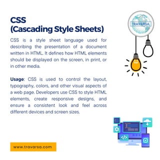 CSS is a style sheet language used for
describing the presentation of a document
written in HTML. It defines how HTML elements
should be displayed on the screen, in print, or
in other media.
Usage: CSS is used to control the layout,
typography, colors, and other visual aspects of
a web page. Developers use CSS to style HTML
elements, create responsive designs, and
ensure a consistent look and feel across
different devices and screen sizes.
CSS
(CascadingStyleSheets)
www.travarsa.com
 