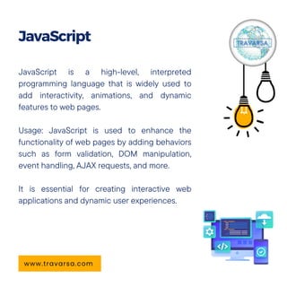 JavaScript is a high-level, interpreted
programming language that is widely used to
add interactivity, animations, and dynamic
features to web pages.
Usage: JavaScript is used to enhance the
functionality of web pages by adding behaviors
such as form validation, DOM manipulation,
event handling, AJAX requests, and more.
It is essential for creating interactive web
applications and dynamic user experiences.
JavaScript
www.travarsa.com
 