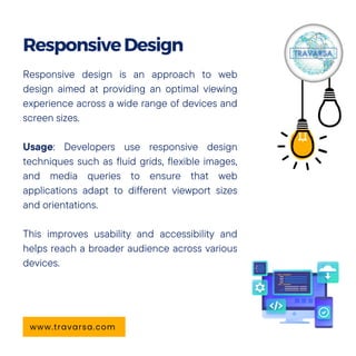 Responsive design is an approach to web
design aimed at providing an optimal viewing
experience across a wide range of devices and
screen sizes.
Usage: Developers use responsive design
techniques such as fluid grids, flexible images,
and media queries to ensure that web
applications adapt to different viewport sizes
and orientations.
This improves usability and accessibility and
helps reach a broader audience across various
devices.
ResponsiveDesign
www.travarsa.com
 