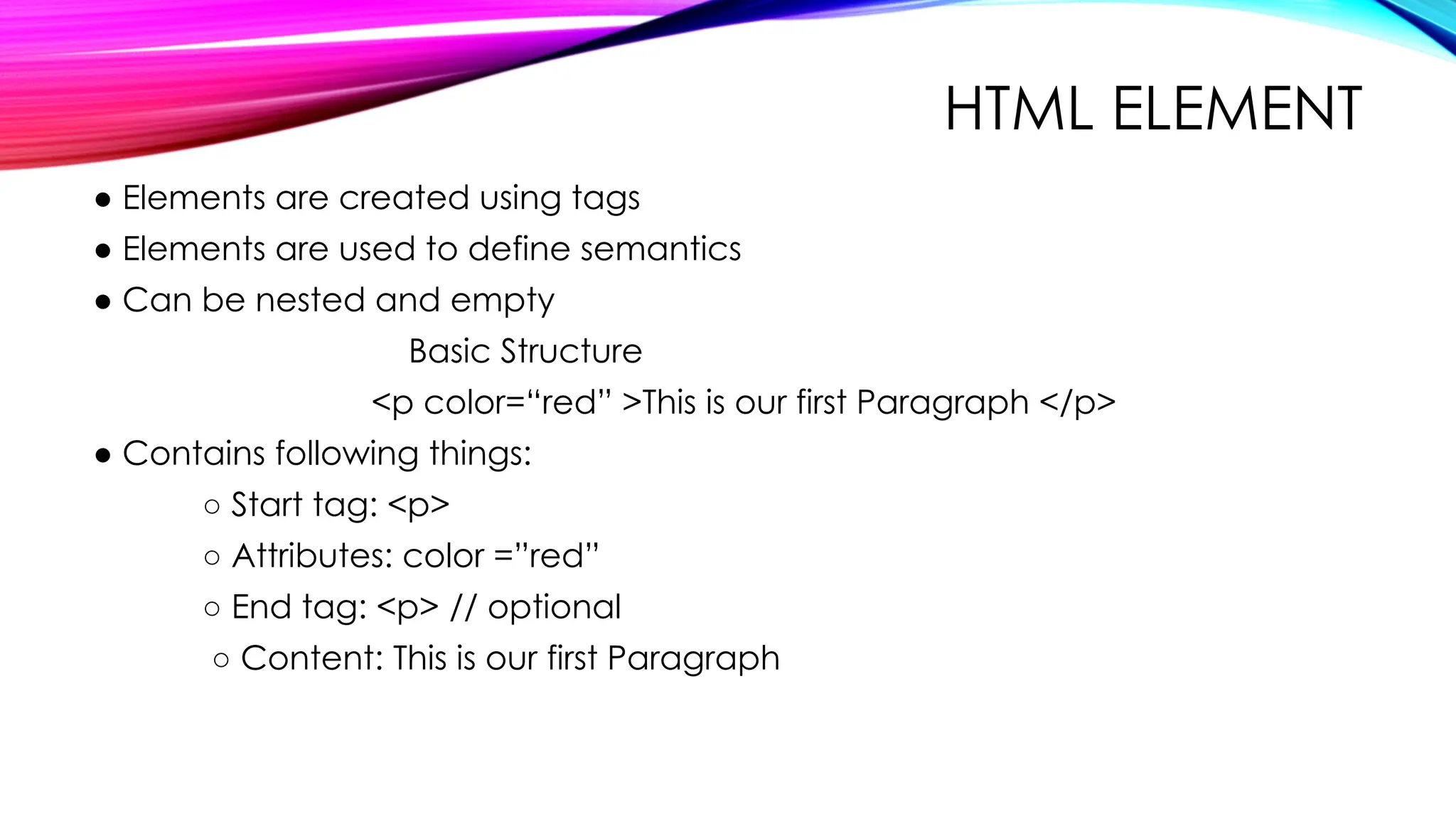 HTML ELEMENT
● Elements are created using tags
● Elements are used to define semantics
● Can be nested and empty
Basic Structure
<p color=“red” >This is our first Paragraph </p>
● Contains following things:
○ Start tag: <p>
○ Attributes: color =”red”
○ End tag: <p> // optional
○ Content: This is our first Paragraph
 