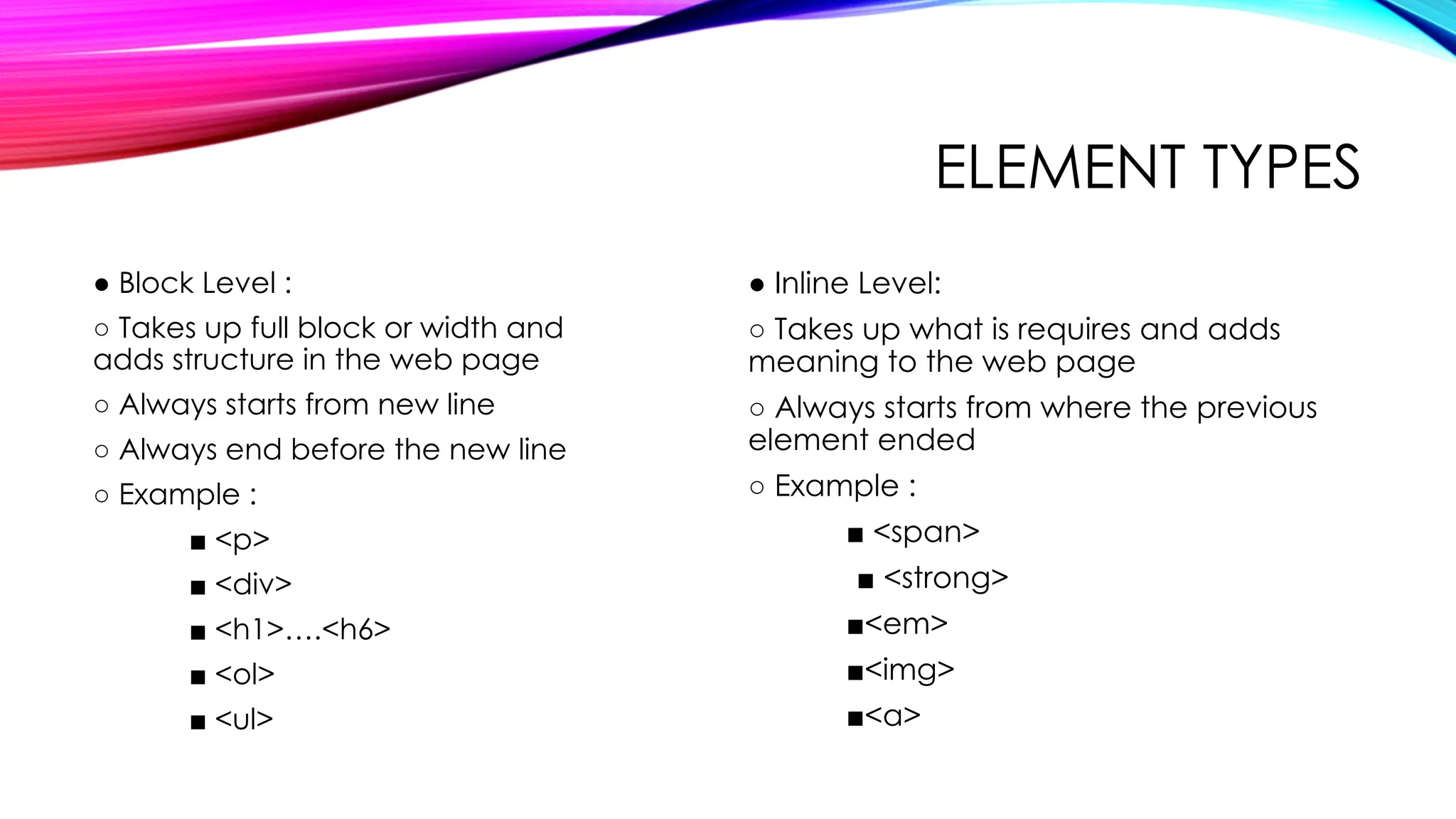 ELEMENT TYPES
● Block Level :
○ Takes up full block or width and
adds structure in the web page
○ Always starts from new line
○ Always end before the new line
○ Example :
■ <p>
■ <div>
■ <h1>….<h6>
■ <ol>
■ <ul>
● Inline Level:
○ Takes up what is requires and adds
meaning to the web page
○ Always starts from where the previous
element ended
○ Example :
■ <span>
■ <strong>
■<em>
■<img>
■<a>
 