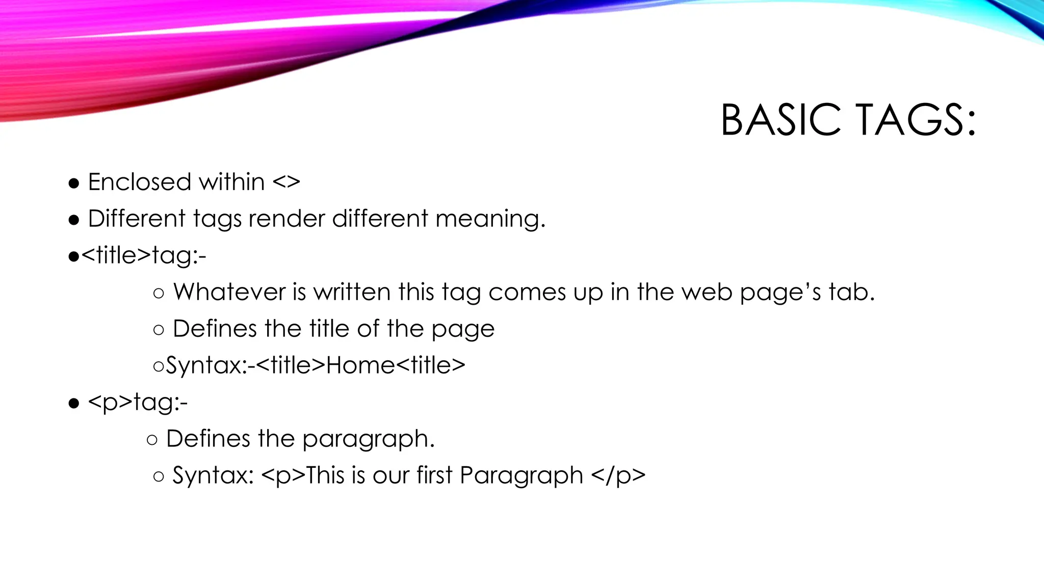 BASIC TAGS:
● Enclosed within <>
● Different tags render different meaning.
●<title>tag:-
○ Whatever is written this tag comes up in the web page’s tab.
○ Defines the title of the page
○Syntax:-<title>Home<title>
● <p>tag:-
○ Defines the paragraph.
○ Syntax: <p>This is our first Paragraph </p>
 