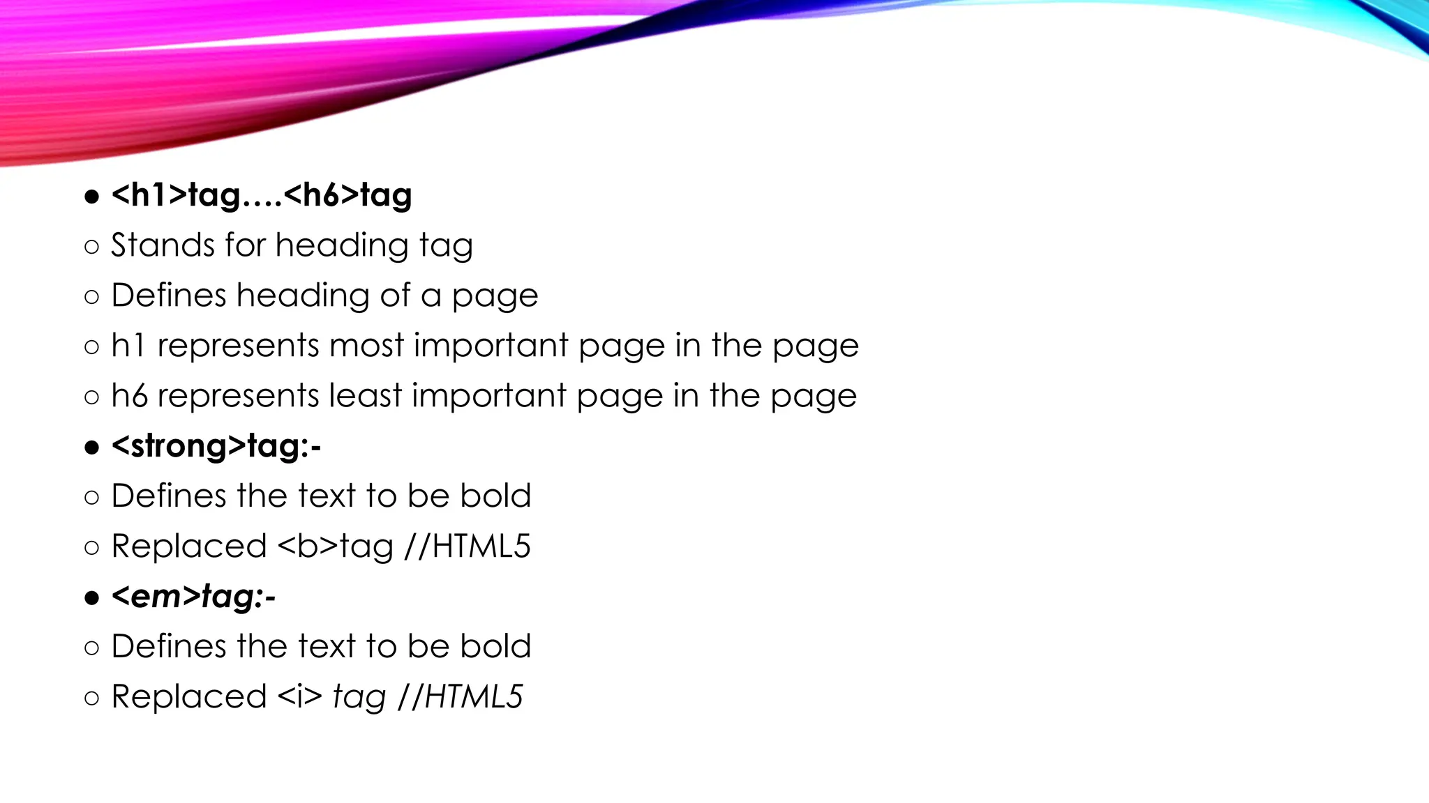 ● <h1>tag….<h6>tag
○ Stands for heading tag
○ Defines heading of a page
○ h1 represents most important page in the page
○ h6 represents least important page in the page
● <strong>tag:-
○ Defines the text to be bold
○ Replaced <b>tag //HTML5
● <em>tag:-
○ Defines the text to be bold
○ Replaced <i> tag //HTML5
 