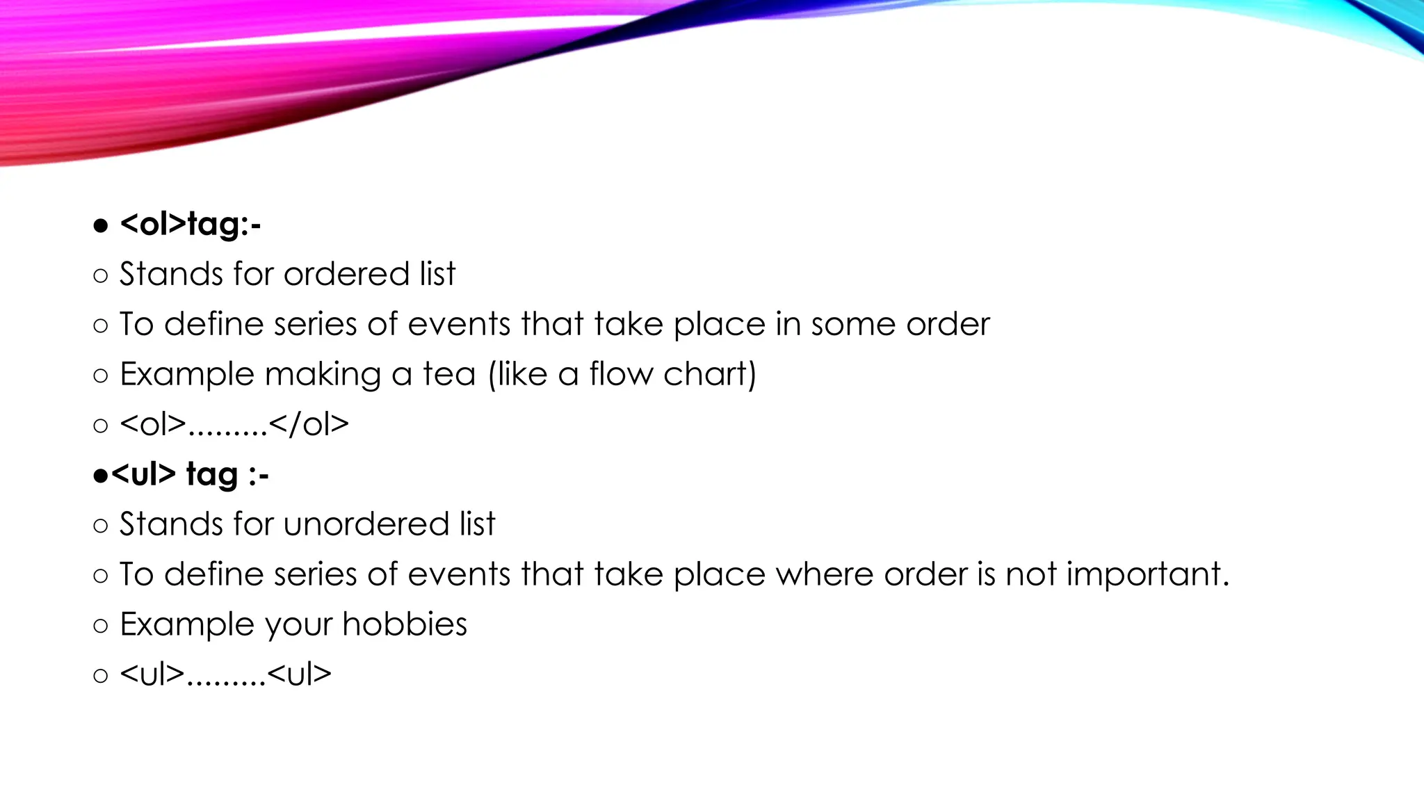 ● <ol>tag:-
○ Stands for ordered list
○ To define series of events that take place in some order
○ Example making a tea (like a flow chart)
○ <ol>.........</ol>
●<ul> tag :-
○ Stands for unordered list
○ To define series of events that take place where order is not important.
○ Example your hobbies
○ <ul>.........<ul>
 