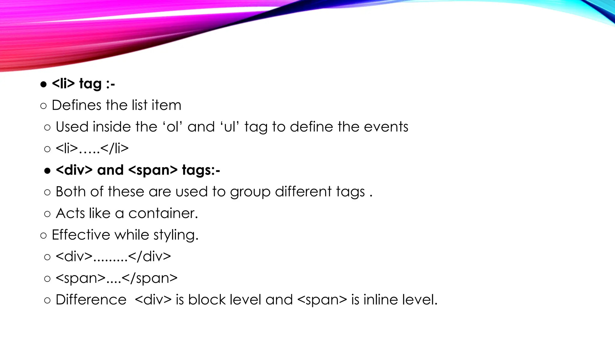 ● <li> tag :-
○ Defines the list item
○ Used inside the ‘ol’ and ‘ul’ tag to define the events
○ <li>…..</li>
● <div> and <span> tags:-
○ Both of these are used to group different tags .
○ Acts like a container.
○ Effective while styling.
○ <div>.........</div>
○ <span>....</span>
○ Difference <div> is block level and <span> is inline level.
 