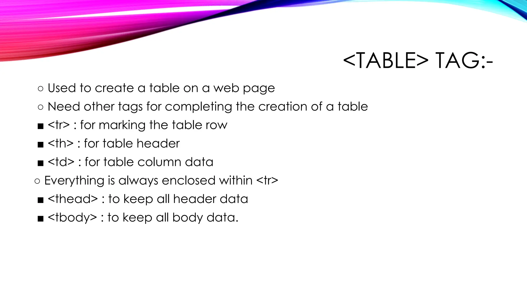 <TABLE> TAG:-
○ Used to create a table on a web page
○ Need other tags for completing the creation of a table
■ <tr> : for marking the table row
■ <th> : for table header
■ <td> : for table column data
○ Everything is always enclosed within <tr>
■ <thead> : to keep all header data
■ <tbody> : to keep all body data.
 