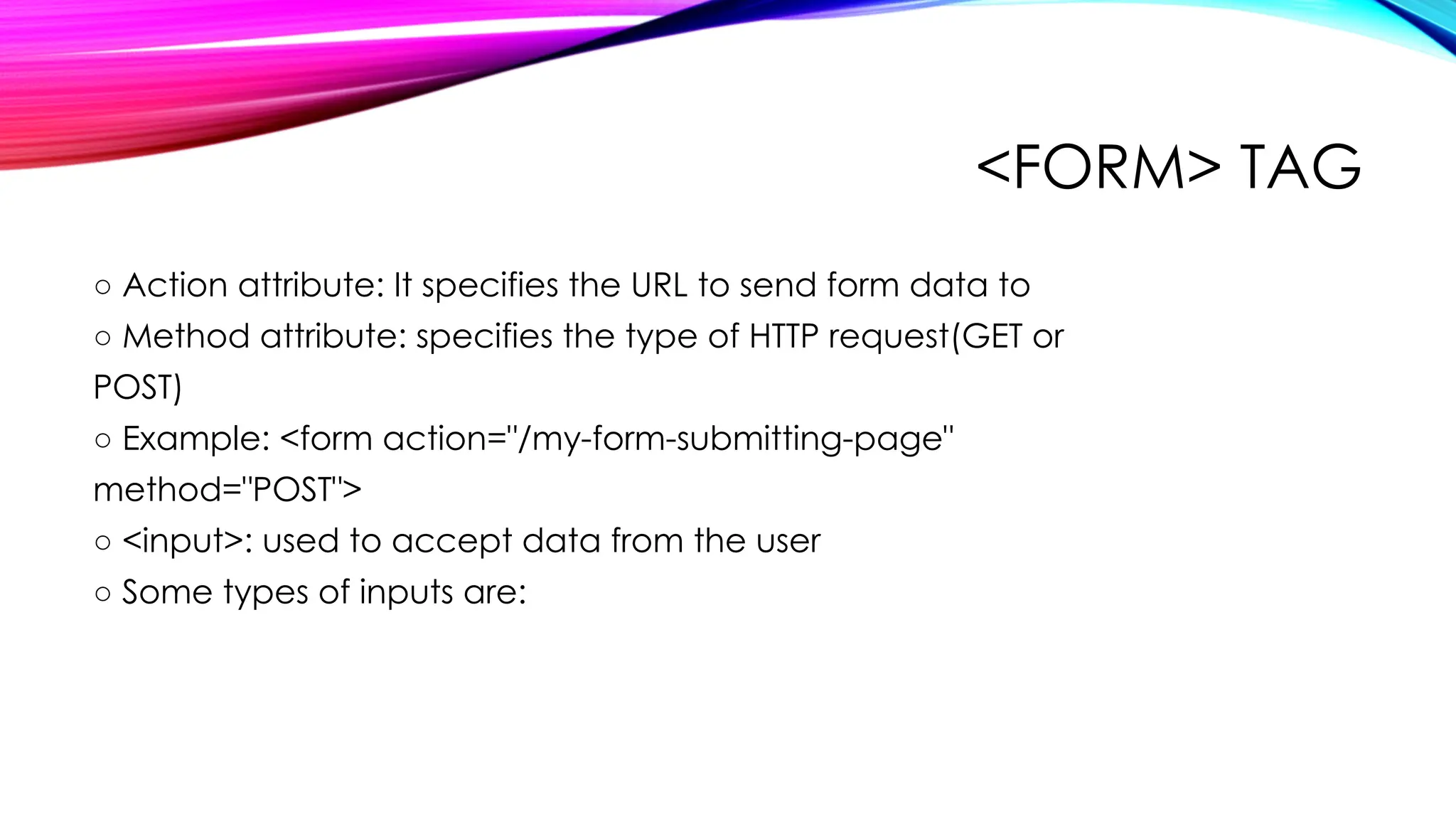 <FORM> TAG
○ Action attribute: It specifies the URL to send form data to
○ Method attribute: specifies the type of HTTP request(GET or
POST)
○ Example: <form action="/my-form-submitting-page"
method="POST">
○ <input>: used to accept data from the user
○ Some types of inputs are:
 