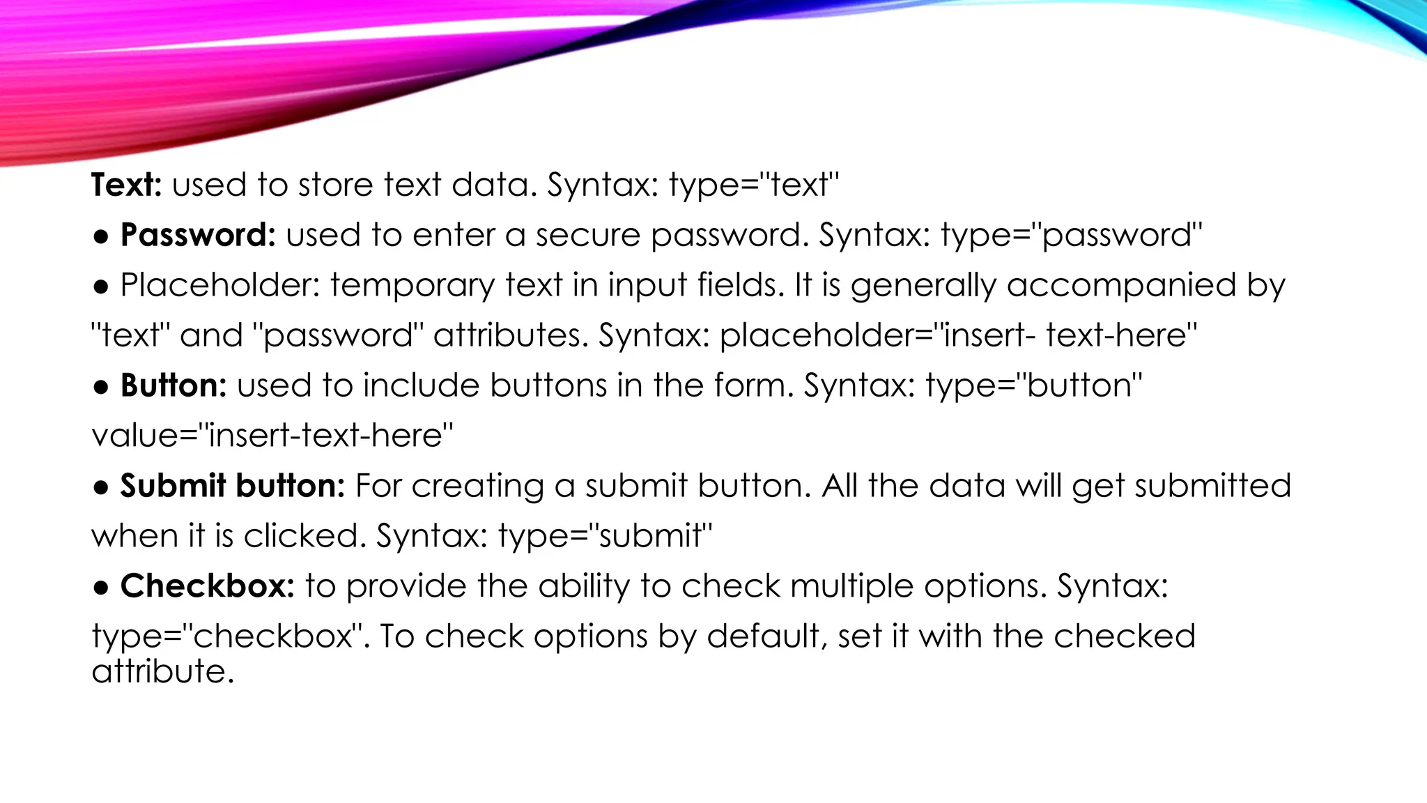 Text: used to store text data. Syntax: type="text"
● Password: used to enter a secure password. Syntax: type="password"
● Placeholder: temporary text in input fields. It is generally accompanied by
"text" and "password" attributes. Syntax: placeholder="insert- text-here"
● Button: used to include buttons in the form. Syntax: type="button"
value="insert-text-here"
● Submit button: For creating a submit button. All the data will get submitted
when it is clicked. Syntax: type="submit"
● Checkbox: to provide the ability to check multiple options. Syntax:
type="checkbox". To check options by default, set it with the checked
attribute.
 