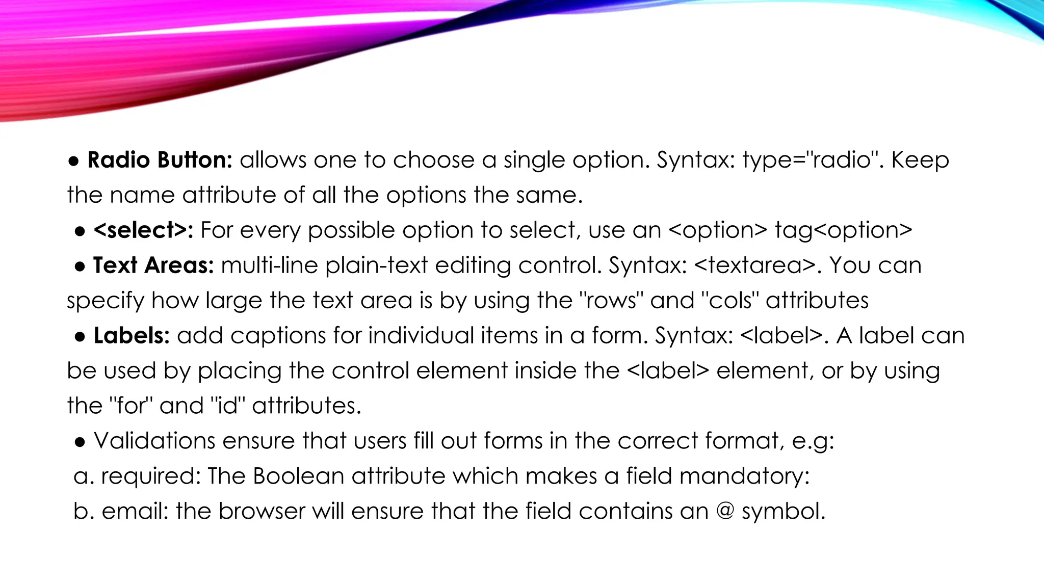 ● Radio Button: allows one to choose a single option. Syntax: type="radio". Keep
the name attribute of all the options the same.
● <select>: For every possible option to select, use an <option> tag<option>
● Text Areas: multi-line plain-text editing control. Syntax: <textarea>. You can
specify how large the text area is by using the "rows" and "cols" attributes
● Labels: add captions for individual items in a form. Syntax: <label>. A label can
be used by placing the control element inside the <label> element, or by using
the "for" and "id" attributes.
● Validations ensure that users fill out forms in the correct format, e.g:
a. required: The Boolean attribute which makes a field mandatory:
b. email: the browser will ensure that the field contains an @ symbol.
 