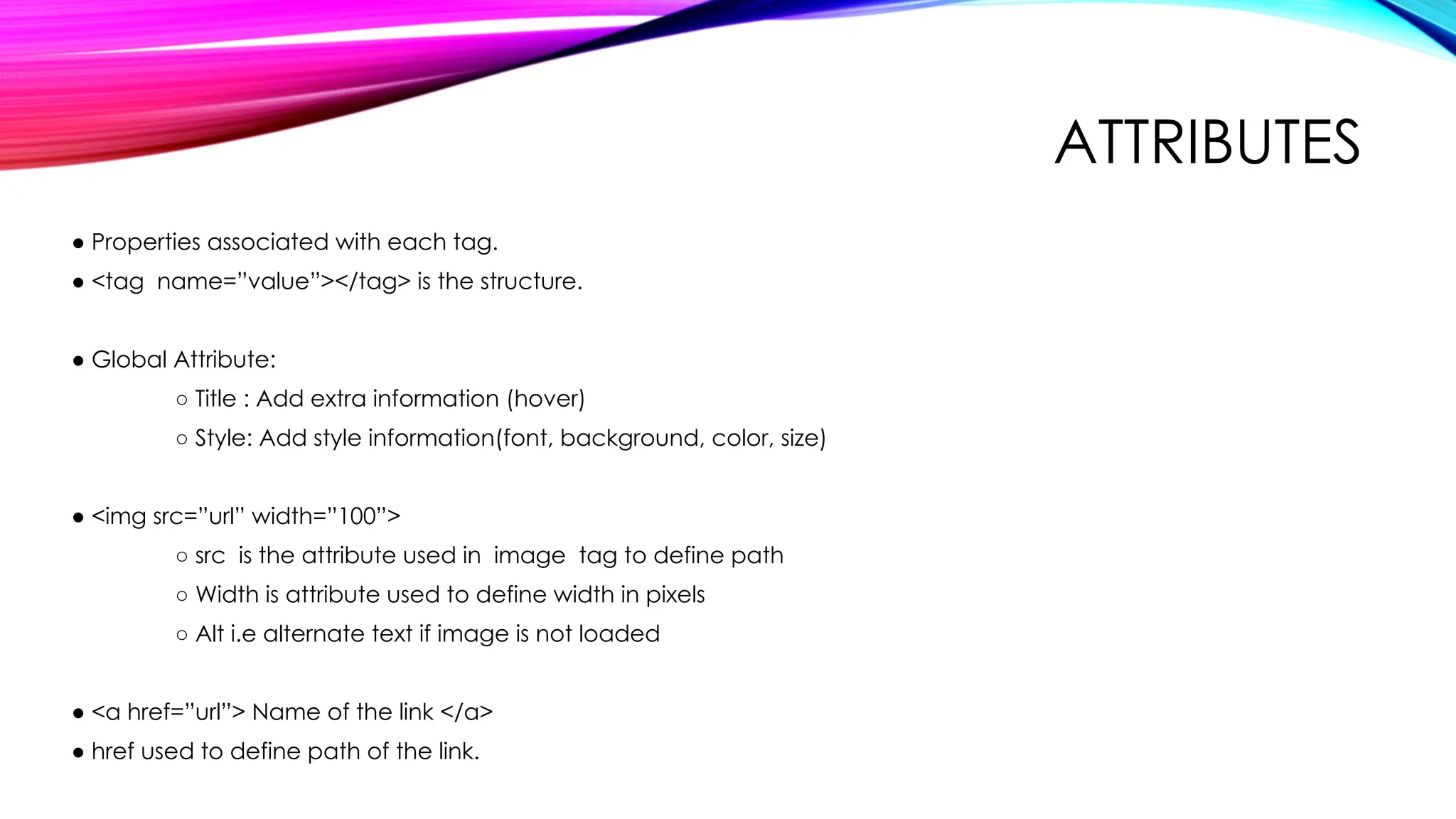 ATTRIBUTES
● Properties associated with each tag.
● <tag name=”value”></tag> is the structure.
● Global Attribute:
○ Title : Add extra information (hover)
○ Style: Add style information(font, background, color, size)
● <img src=”url” width=”100”>
○ src is the attribute used in image tag to define path
○ Width is attribute used to define width in pixels
○ Alt i.e alternate text if image is not loaded
● <a href=”url”> Name of the link </a>
● href used to define path of the link.
 