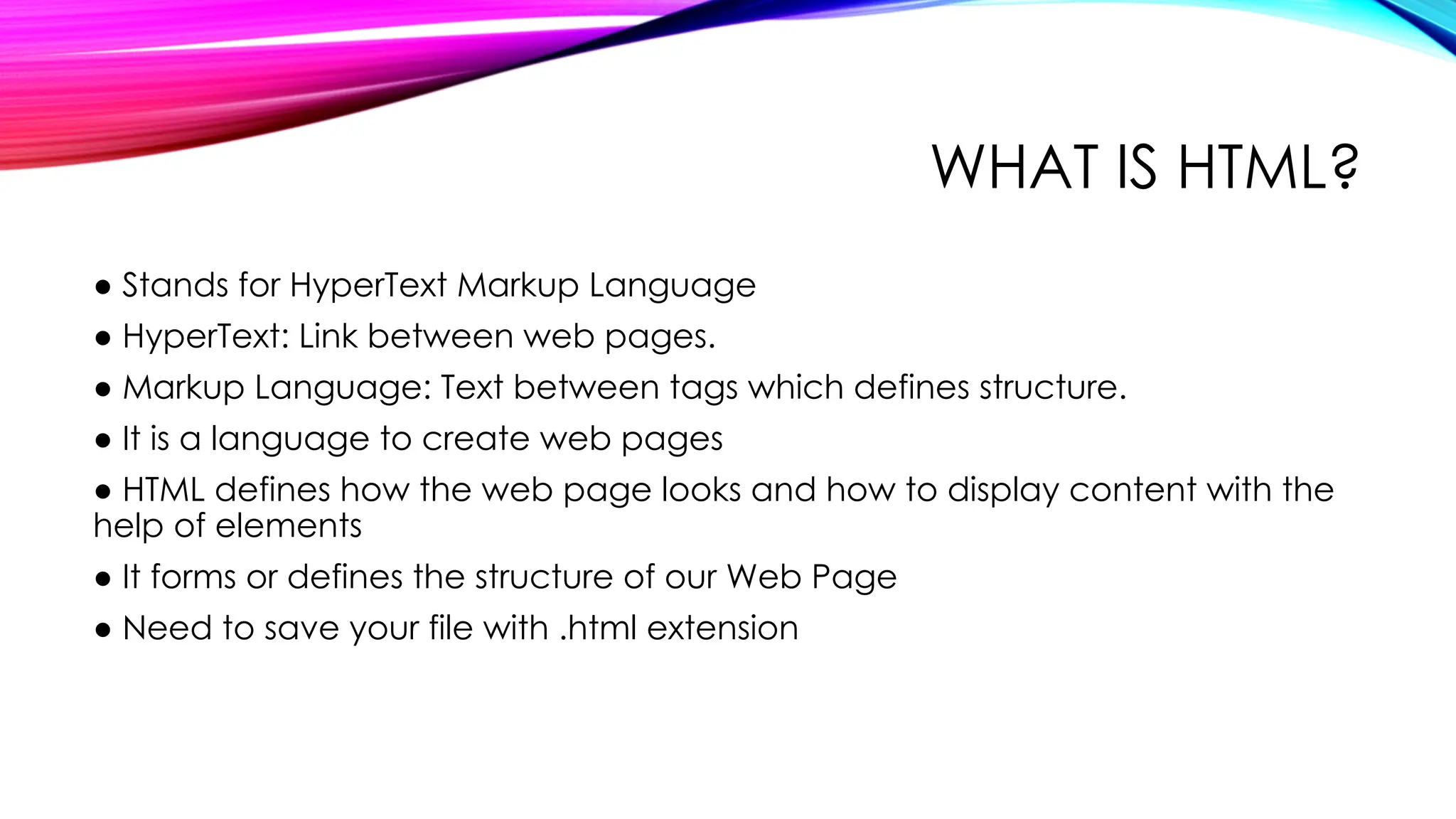 WHAT IS HTML?
● Stands for HyperText Markup Language
● HyperText: Link between web pages.
● Markup Language: Text between tags which defines structure.
● It is a language to create web pages
● HTML defines how the web page looks and how to display content with the
help of elements
● It forms or defines the structure of our Web Page
● Need to save your file with .html extension
 