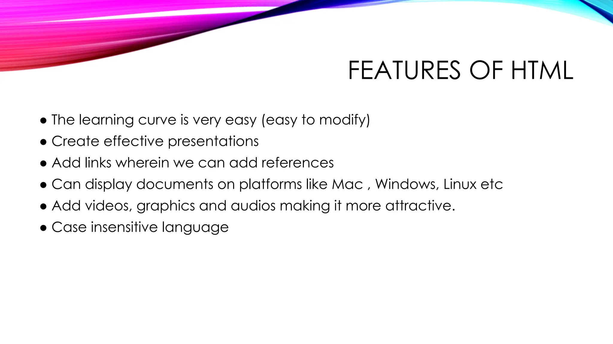FEATURES OF HTML
● The learning curve is very easy (easy to modify)
● Create effective presentations
● Add links wherein we can add references
● Can display documents on platforms like Mac , Windows, Linux etc
● Add videos, graphics and audios making it more attractive.
● Case insensitive language
 