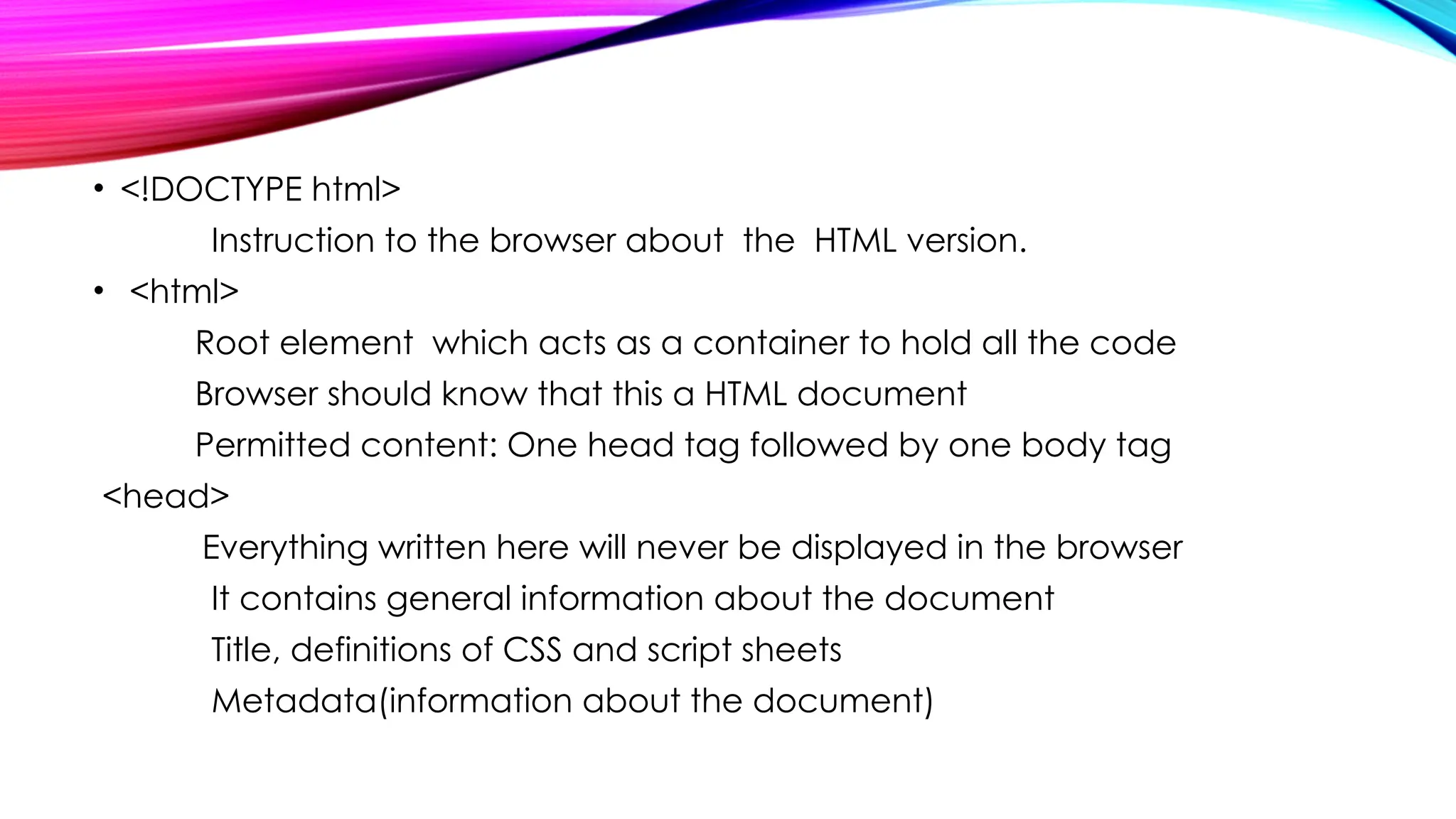 • <!DOCTYPE html>
Instruction to the browser about the HTML version.
• <html>
Root element which acts as a container to hold all the code
Browser should know that this a HTML document
Permitted content: One head tag followed by one body tag
<head>
Everything written here will never be displayed in the browser
It contains general information about the document
Title, definitions of CSS and script sheets
Metadata(information about the document)
 