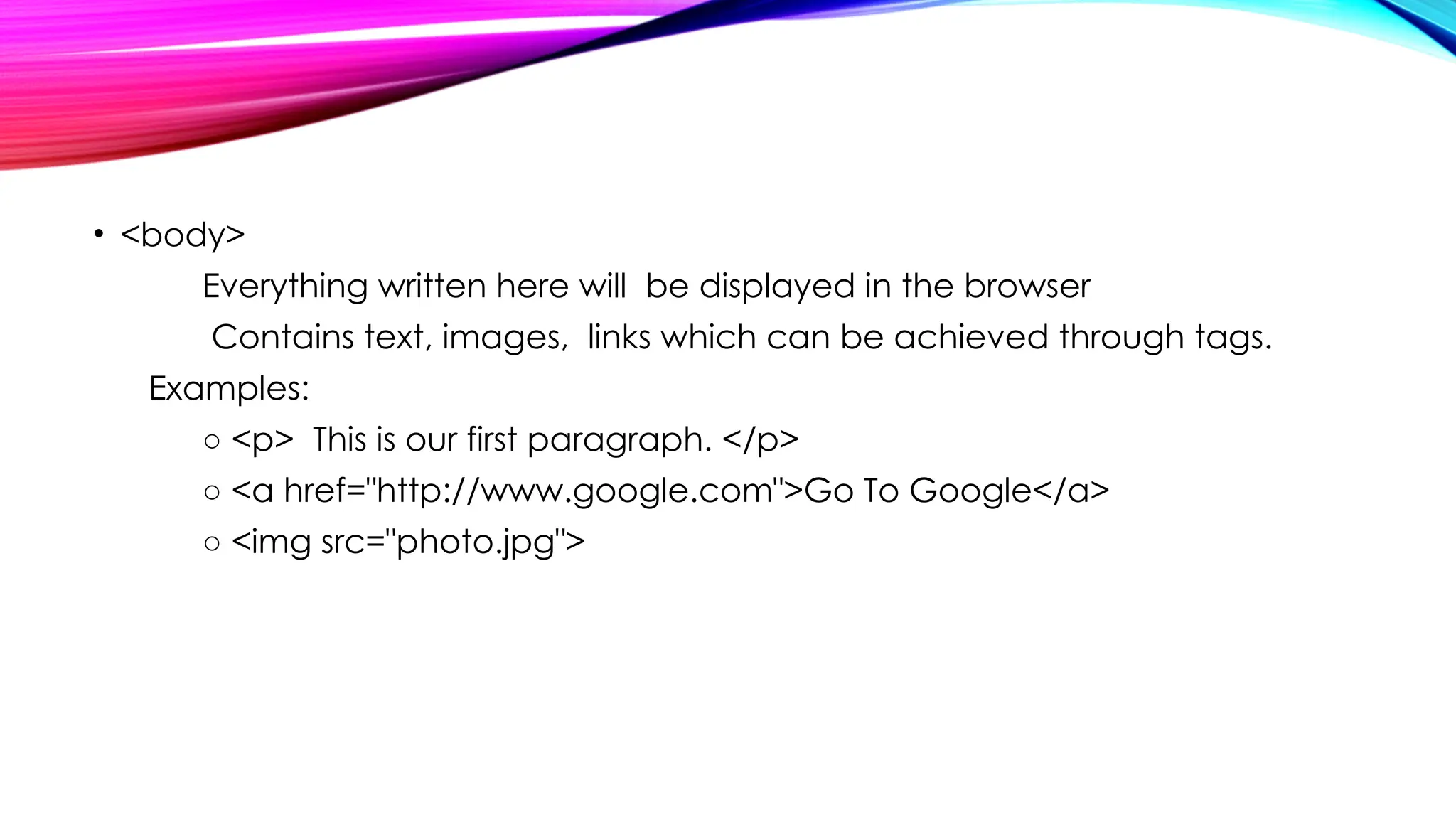 • <body>
Everything written here will be displayed in the browser
Contains text, images, links which can be achieved through tags.
Examples:
○ <p> This is our first paragraph. </p>
○ <a href="http://www.google.com">Go To Google</a>
○ <img src="photo.jpg">
 