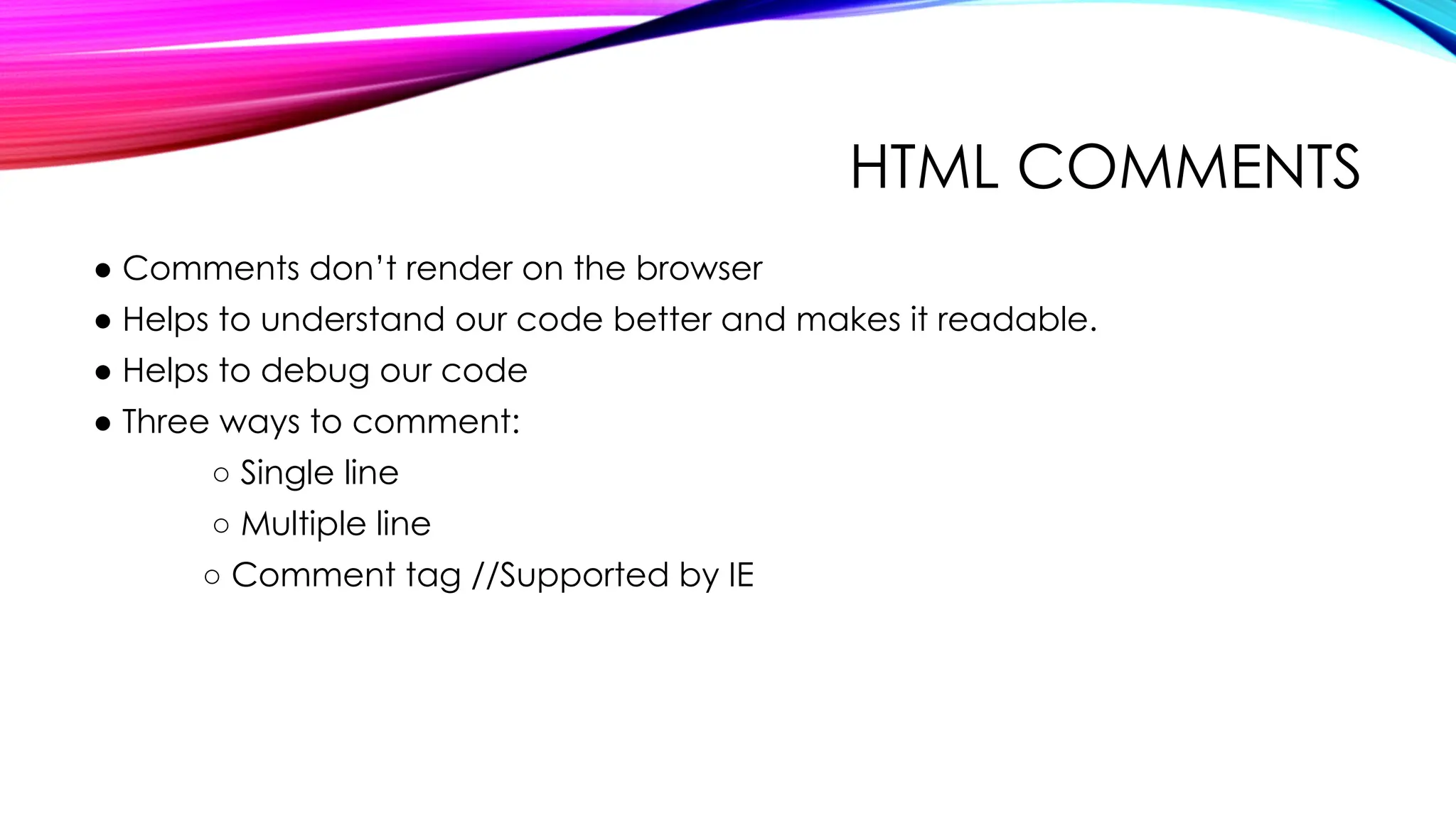 HTML COMMENTS
● Comments don’t render on the browser
● Helps to understand our code better and makes it readable.
● Helps to debug our code
● Three ways to comment:
○ Single line
○ Multiple line
○ Comment tag //Supported by IE
 