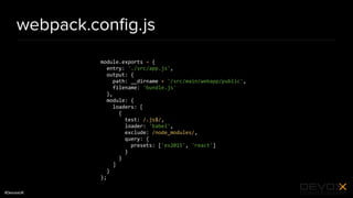 #DevoxxUK
webpack.conﬁg.js
module.exports = {
entry: './src/app.js',
output: {
path: __dirname + '/src/main/webapp/public',
filename: 'bundle.js'
},
module: {
loaders: [
{
test: /.js$/,
loader: 'babel',
exclude: /node_modules/,
query: {
presets: ['es2015', 'react']
}
}
]
}
};
 