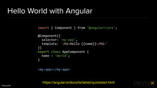 #DevoxxUK
Hello World with Angular
import { Component } from '@angular/core';
@Component({
selector: 'my-app',
template: `<h1>Hello {{name}}</h1>`
})
export class AppComponent {
name = 'World';
}
<my-app></my-app>
https://angular.io/docs/ts/latest/quickstart.html
 