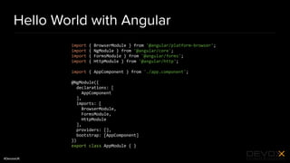 #DevoxxUK
Hello World with Angular
import { BrowserModule } from '@angular/platform-browser';
import { NgModule } from '@angular/core';
import { FormsModule } from '@angular/forms';
import { HttpModule } from '@angular/http';
import { AppComponent } from './app.component';
@NgModule({
declarations: [
AppComponent
],
imports: [
BrowserModule,
FormsModule,
HttpModule
],
providers: [],
bootstrap: [AppComponent]
})
export class AppModule { }
 