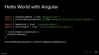 #DevoxxUK
Hello World with Angular
import { enableProdMode } from '@angular/core';
import { platformBrowserDynamic } from '@angular/platform-browser-dynamic';
import { AppModule } from './app/app.module';
import { environment } from './environments/environment';
if (environment.production) {
enableProdMode();
}
platformBrowserDynamic().bootstrapModule(AppModule);
 