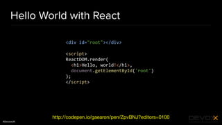 #DevoxxUK
Hello World with React
http://codepen.io/gaearon/pen/ZpvBNJ?editors=0100
<div id="root"></div>
<script>
ReactDOM.render(
<h1>Hello, world!</h1>,
document.getElementById('root')
);
</script>
 