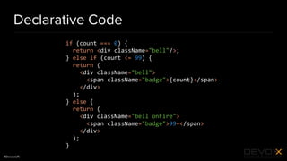 #DevoxxUK
Declarative Code
if (count === 0) {
return <div className="bell"/>;
} else if (count <= 99) {
return (
<div className="bell">
<span className="badge">{count}</span>
</div>
);
} else {
return (
<div className="bell onFire">
<span className="badge">99+</span>
</div>
);
}
 