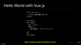 #DevoxxUK
Hello World with Vue.js
https://jsﬁddle.net/chrisvfritz/50wL7mdz/
<div id="app">
<p>{{ message }}</p>
</div>
<script>
new Vue({
el: '#app',
data: {
message: 'Hello Vue.js!'
}
});
</script>
 