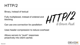 #DevoxxUK
HTTP/2
Binary, instead of textual

Fully multiplexed, instead of ordered and
blocking

Can use one connection for parallelism

Uses header compression to reduce overhead

Allows servers to “push” responses
proactively into client caches
 