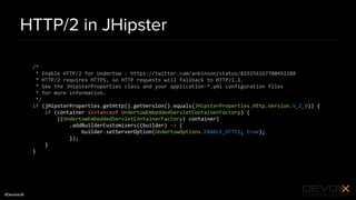 #DevoxxUK
HTTP/2 in JHipster
/*
* Enable HTTP/2 for Undertow - https://twitter.com/ankinson/status/829256167700492288
* HTTP/2 requires HTTPS, so HTTP requests will fallback to HTTP/1.1.
* See the JHipsterProperties class and your application-*.yml configuration files
* for more information.
*/
if (jHipsterProperties.getHttp().getVersion().equals(JHipsterProperties.Http.Version.V_2_0)) {
if (container instanceof UndertowEmbeddedServletContainerFactory) {
((UndertowEmbeddedServletContainerFactory) container)
.addBuilderCustomizers((builder) -> {
builder.setServerOption(UndertowOptions.ENABLE_HTTP2, true);
});
}
}
 