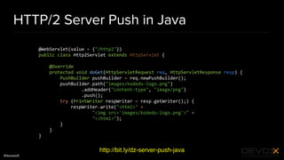 #DevoxxUK
HTTP/2 Server Push in Java
http://bit.ly/dz-server-push-java
@WebServlet(value = {"/http2"})
public class Http2Servlet extends HttpServlet {
@Override
protected void doGet(HttpServletRequest req, HttpServletResponse resp) {
PushBuilder pushBuilder = req.newPushBuilder();
pushBuilder.path("images/kodedu-logo.png")
.addHeader("content-type", "image/png")
.push();
try (PrintWriter respWriter = resp.getWriter();) {
respWriter.write("<html>" +
"<img src='images/kodedu-logo.png'>" +
"</html>");
}
}
}
 