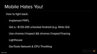 #DevoxxUK
Mobile Hates You!
How to ﬁght back:

Implement PRPL

Get a ~$150-200 unlocked Android (e.g. Moto G4)

Use chrome://inspect && chrome://inspect?tracing

Lighthouse

DevTools Network & CPU Throttling
 