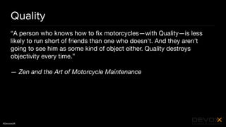 #DevoxxUK
Quality
“A person who knows how to ﬁx motorcycles—with Quality—is less
likely to run short of friends than one who doesn't. And they aren't
going to see him as some kind of object either. Quality destroys
objectivity every time.”

— Zen and the Art of Motorcycle Maintenance
 