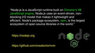 “Node.js is a JavaScript runtime built on Chrome's V8
JavaScript engine. Node.js uses an event-driven, non-
blocking I/O model that makes it lightweight and
eﬃcient. Node’s package ecosystem, npm, is the largest
ecosystem of open source libraries in the world.”
https://nodejs.org
https://github.com/creationix/nvm
 